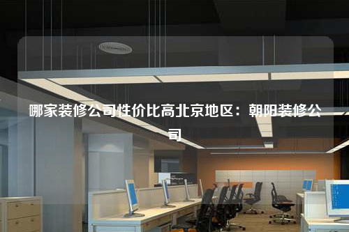 哪家裝修公司性價比高北京地區:朝陽裝修公司