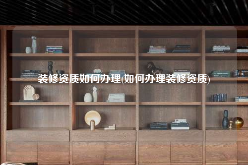 裝修資質如何辦理(如何辦理裝修資質)