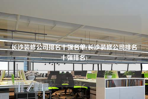 長沙裝修公司排名十強名單(長沙裝修公司排名十強排名)