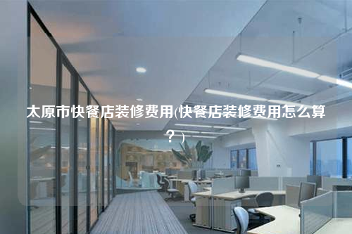 太原市快餐店裝修費(fèi)用(快餐店裝修費(fèi)用怎么算?)