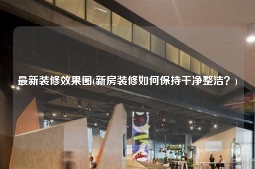 最新裝修效果圖(新房裝修如何保持干凈整潔?)