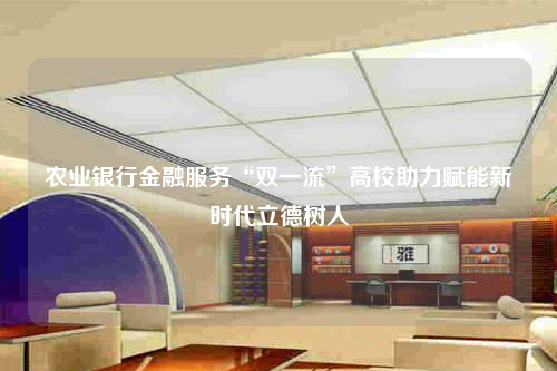 農業銀行金融服務“雙一流”高校助力賦能新時代立德樹人