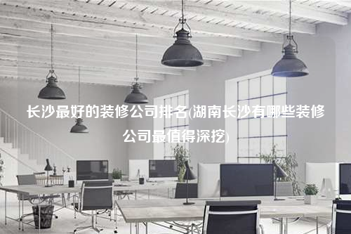 長(zhǎng)沙最好的裝修公司排名(湖南長(zhǎng)沙有哪些裝修公司最值得深挖)