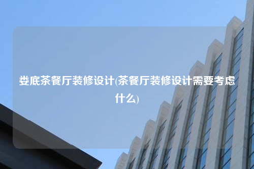 婁底茶餐廳裝修設計(茶餐廳裝修設計需要考慮什么)