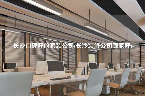 長(zhǎng)沙口碑好的家裝公司(長(zhǎng)沙裝修公司哪家好)