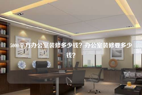 5000平方辦公室裝修多少錢?辦公室裝修要多少錢?