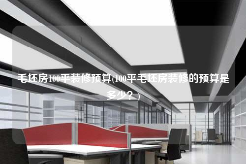 毛坯房100平裝修預(yù)算(100平毛坯房裝修的預(yù)算是多少?)