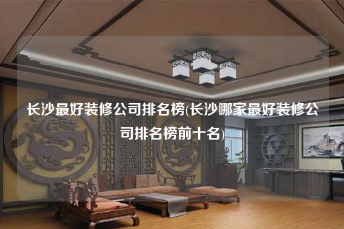 長沙最好裝修公司排名榜(長沙哪家最好裝修公司排名榜前十名)