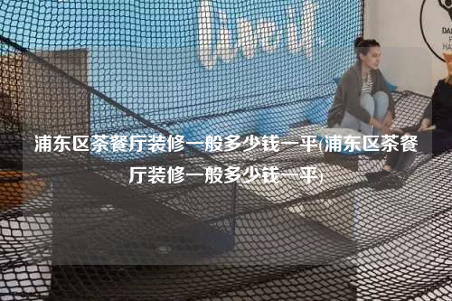 浦東區茶餐廳裝修一般多少錢一平(浦東區茶餐廳裝修一般多少錢一平)
