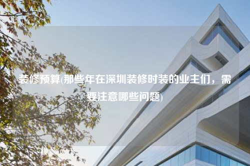 裝修預算(那些年在深圳裝修時裝的業(yè)主們,需要注意哪些問題)