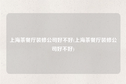 上海茶餐廳裝修公司好不好(上海茶餐廳裝修公司好不好)