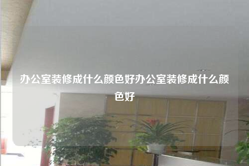辦公室裝修成什么顏色好辦公室裝修成什么顏色好