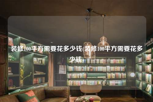 裝修100平方需要花多少錢(裝修100平方需要花多少錢)